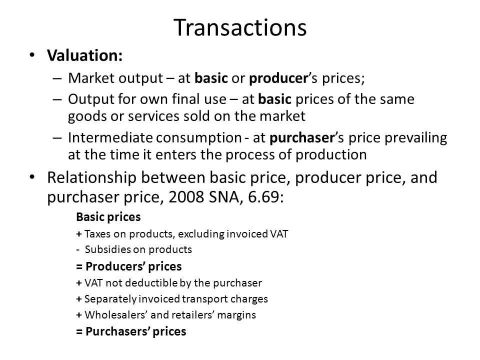 Transactions Valuation: – Market output – at basic or producer’s prices; – Output for own final use – at basic prices of the same goods or services sold on the market – Intermediate consumption - at purchaser’s price prevailing at the time it enters the process of production Relationship between basic price, producer price, and purchaser price, 2008 SNA, 6.69: Basic prices + Taxes on products, excluding invoiced VAT - Subsidies on products = Producers’ prices + VAT not deductible by the purchaser + Separately invoiced transport charges + Wholesalers’ and retailers’ margins = Purchasers’ prices