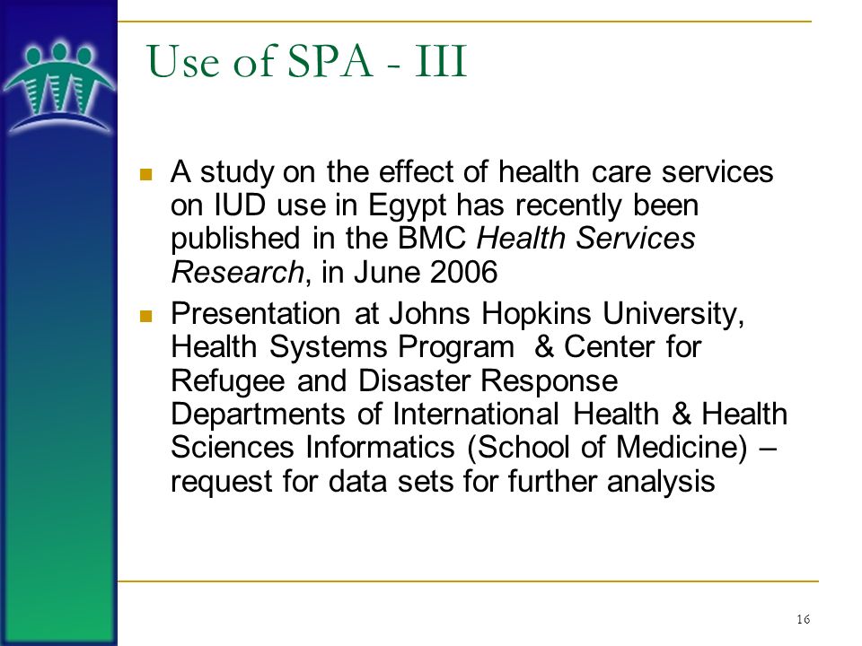 16 Use of SPA - III A study on the effect of health care services on IUD use in Egypt has recently been published in the BMC Health Services Research, in June 2006 Presentation at Johns Hopkins University, Health Systems Program & Center for Refugee and Disaster Response Departments of International Health & Health Sciences Informatics (School of Medicine) – request for data sets for further analysis
