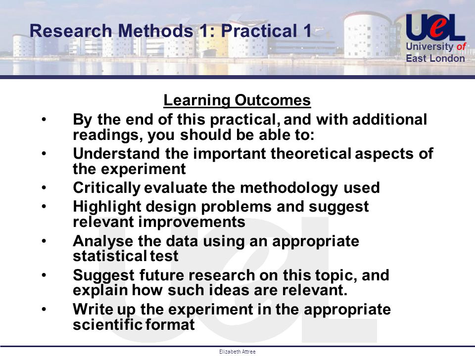 University of East London Elizabeth Attree Learning Outcomes By the end of this practical, and with additional readings, you should be able to: Understand the important theoretical aspects of the experiment Critically evaluate the methodology used Highlight design problems and suggest relevant improvements Analyse the data using an appropriate statistical test Suggest future research on this topic, and explain how such ideas are relevant.