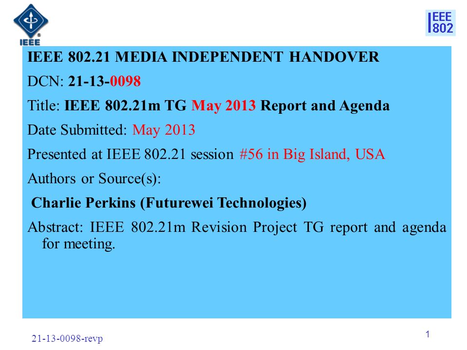 revp 1 IEEE MEDIA INDEPENDENT HANDOVER DCN: Title: IEEE m TG May 2013 Report and Agenda Date Submitted: May 2013 Presented at IEEE session #56 in Big Island, USA Authors or Source(s): Charlie Perkins (Futurewei Technologies) Abstract: IEEE m Revision Project TG report and agenda for meeting.