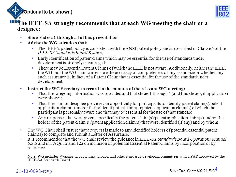 revp 4 The IEEE-SA strongly recommends that at each WG meeting the chair or a designee: Show slides #1 through #4 of this presentation Advise the WG attendees that: The IEEE’s patent policy is consistent with the ANSI patent policy and is described in Clause 6 of the IEEE-SA Standards Board Bylaws; Early identification of patent claims which may be essential for the use of standards under development is strongly encouraged; There may be Essential Patent Claims of which the IEEE is not aware.