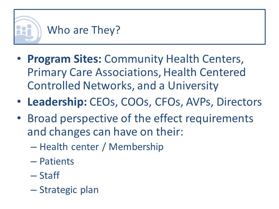 Program Sites: Community Health Centers, Primary Care Associations, Health Centered Controlled Networks, and a University Leadership: CEOs, COOs, CFOs, AVPs, Directors Broad perspective of the effect requirements and changes can have on their: – Health center / Membership – Patients – Staff – Strategic plan Who are They