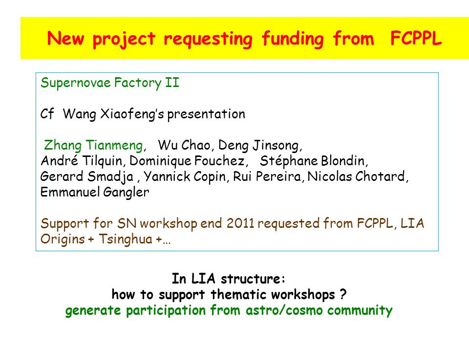 New project requesting funding from FCPPL Supernovae Factory II Cf Wang Xiaofeng’s presentation Zhang Tianmeng, Wu Chao, Deng Jinsong, André Tilquin, Dominique Fouchez, Stéphane Blondin, Gerard Smadja, Yannick Copin, Rui Pereira, Nicolas Chotard, Emmanuel Gangler Support for SN workshop end 2011 requested from FCPPL, LIA Origins + Tsinghua +… In LIA structure: how to support thematic workshops .