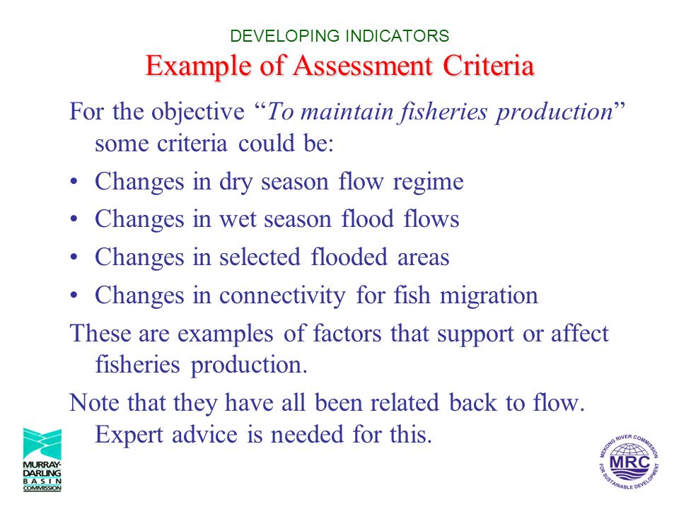 Example of Assessment Criteria DEVELOPING INDICATORS Example of Assessment Criteria For the objective To maintain fisheries production some criteria could be: Changes in dry season flow regime Changes in wet season flood flows Changes in selected flooded areas Changes in connectivity for fish migration These are examples of factors that support or affect fisheries production.