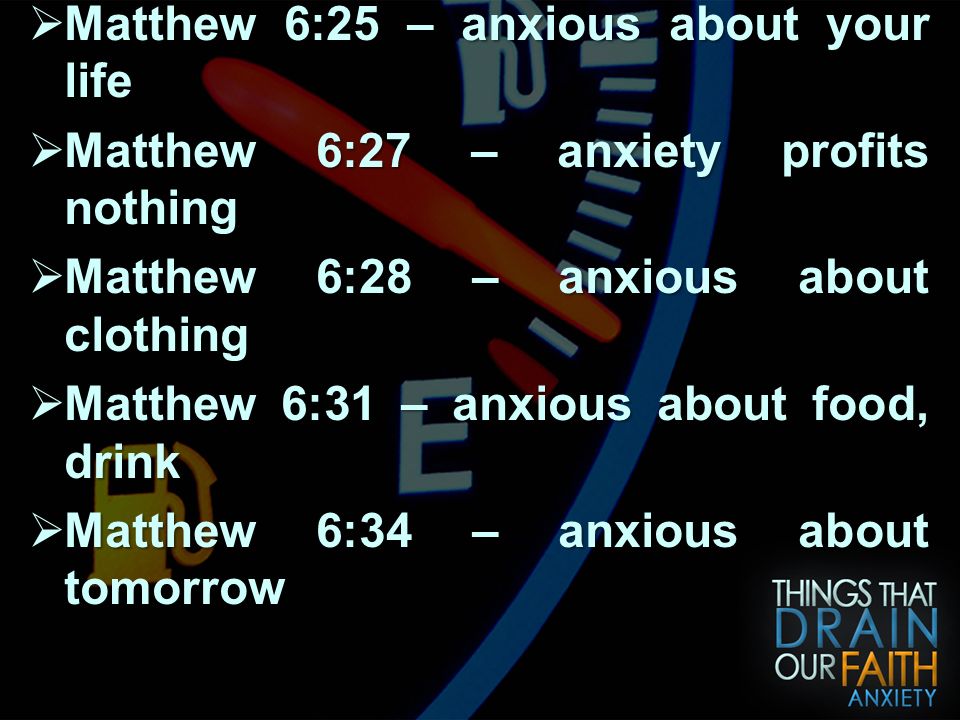 ANXIETY WILL DRAIN YOUR FAITH  Matthew 6:25 – anxious about your life  Matthew 6:27 – anxiety profits nothing  Matthew 6:28 – anxious about clothing  Matthew 6:31 – anxious about food, drink  Matthew 6:34 – anxious about tomorrow