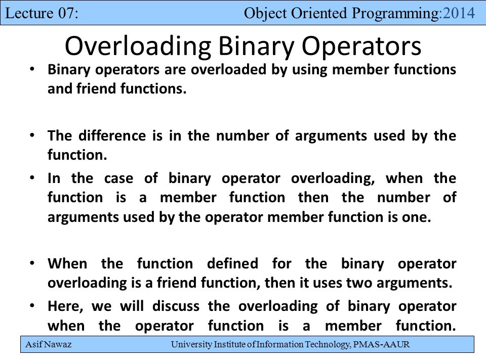 Asif Nawaz University Institute of Information Technology, PMAS-AAUR Lecture 07: Object Oriented Programming:2014 Overloading Binary Operators Binary operators are overloaded by using member functions and friend functions.