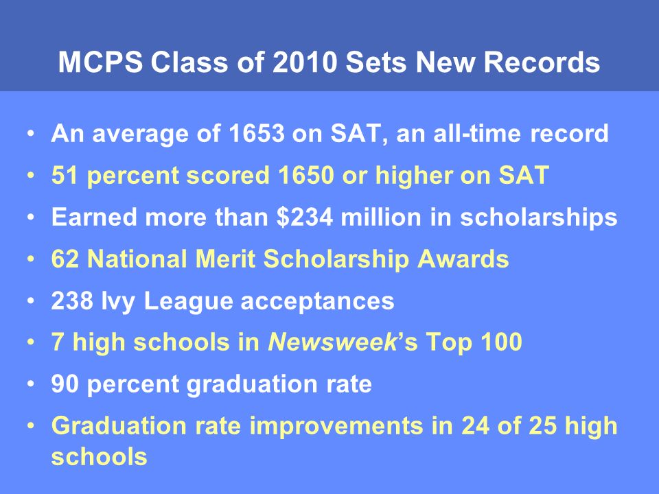 MCPS Class of 2010 Sets New Records An average of 1653 on SAT, an all-time record 51 percent scored 1650 or higher on SAT Earned more than $234 million in scholarships 62 National Merit Scholarship Awards 238 Ivy League acceptances 7 high schools in Newsweek’s Top percent graduation rate Graduation rate improvements in 24 of 25 high schools
