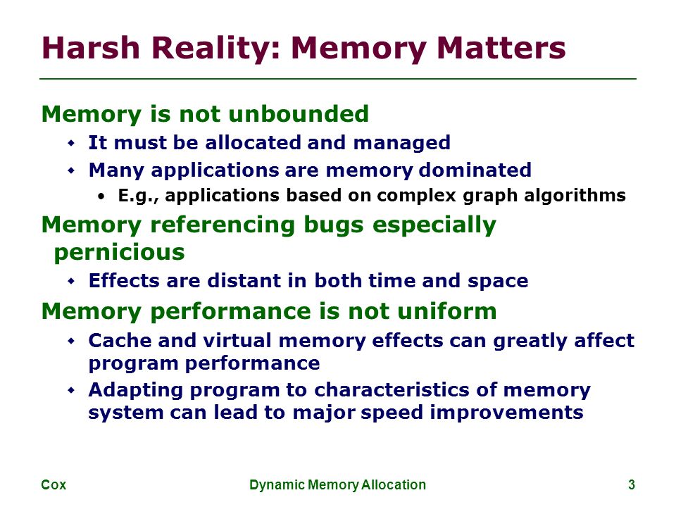 Cox Dynamic Memory Allocation 3 Harsh Reality: Memory Matters Memory is not unbounded  It must be allocated and managed  Many applications are memory dominated E.g., applications based on complex graph algorithms Memory referencing bugs especially pernicious  Effects are distant in both time and space Memory performance is not uniform  Cache and virtual memory effects can greatly affect program performance  Adapting program to characteristics of memory system can lead to major speed improvements