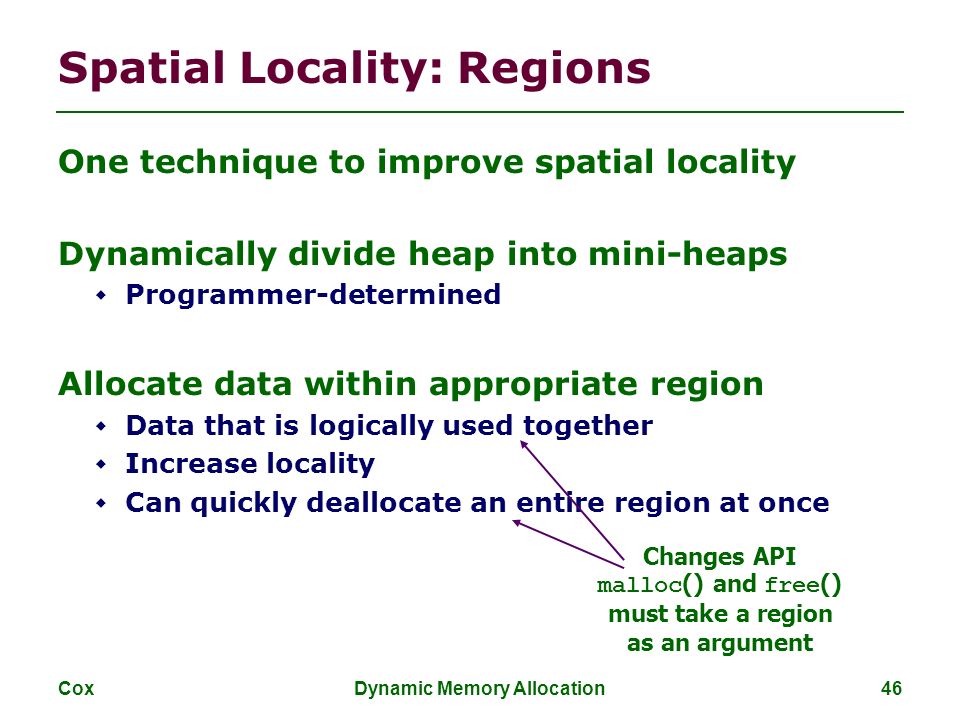 Cox Dynamic Memory Allocation 46 Spatial Locality: Regions One technique to improve spatial locality Dynamically divide heap into mini-heaps  Programmer-determined Allocate data within appropriate region  Data that is logically used together  Increase locality  Can quickly deallocate an entire region at once Changes API malloc () and free () must take a region as an argument