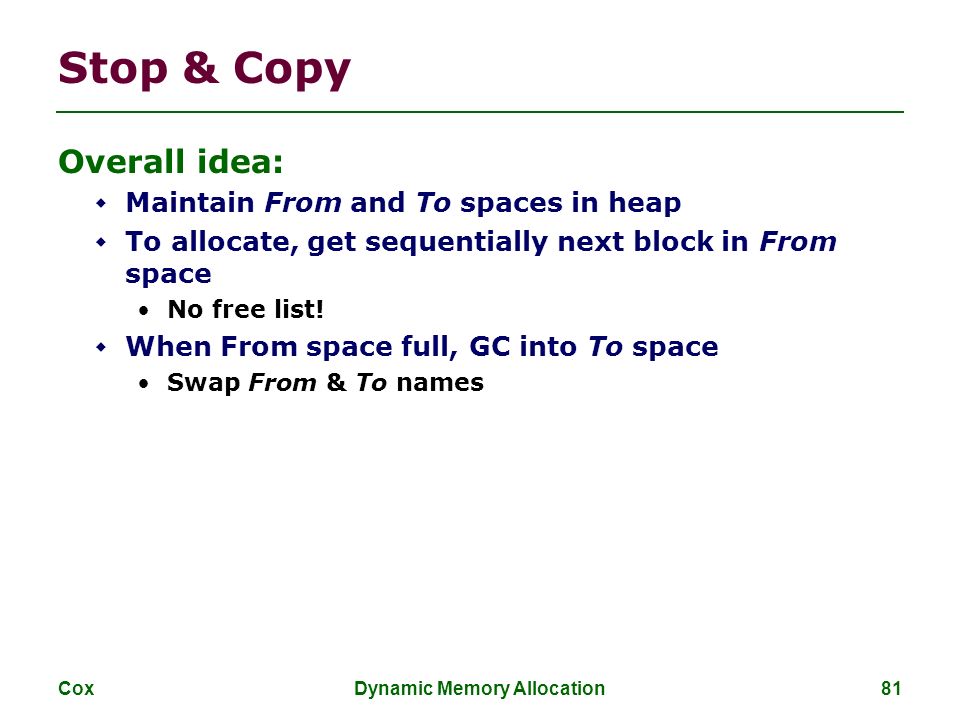 Cox Dynamic Memory Allocation 81 Stop & Copy Overall idea:  Maintain From and To spaces in heap  To allocate, get sequentially next block in From space No free list.