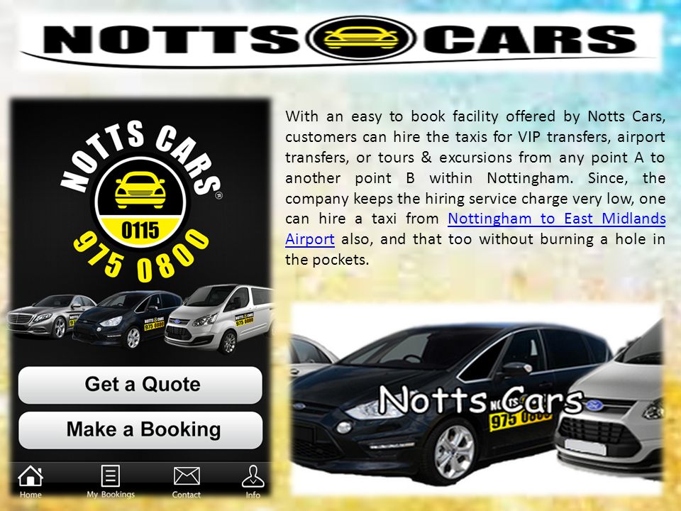 With an easy to book facility offered by Notts Cars, customers can hire the taxis for VIP transfers, airport transfers, or tours & excursions from any point A to another point B within Nottingham.