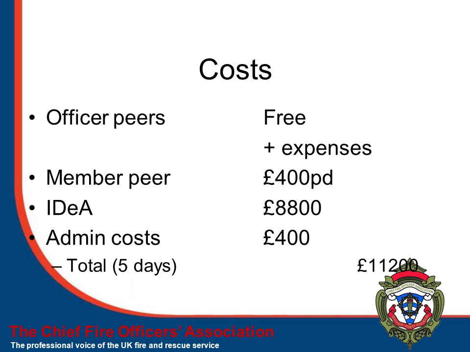 The Chief Fire Officers’ Association The professional voice of the UK fire and rescue service Costs Officer peers Free + expenses Member peer£400pd IDeA£8800 Admin costs£400 –Total (5 days)£11200