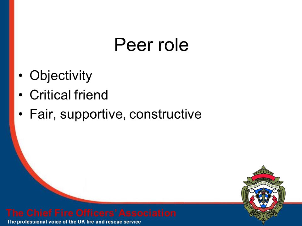 The Chief Fire Officers’ Association The professional voice of the UK fire and rescue service Peer role Objectivity Critical friend Fair, supportive, constructive