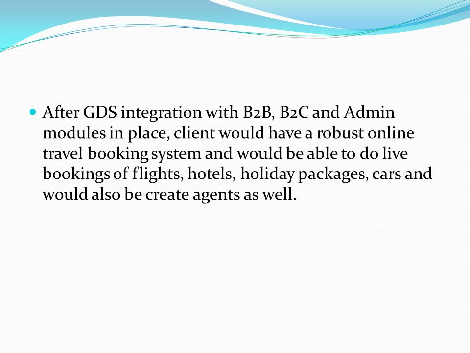 After GDS integration with B2B, B2C and Admin modules in place, client would have a robust online travel booking system and would be able to do live bookings of flights, hotels, holiday packages, cars and would also be create agents as well.