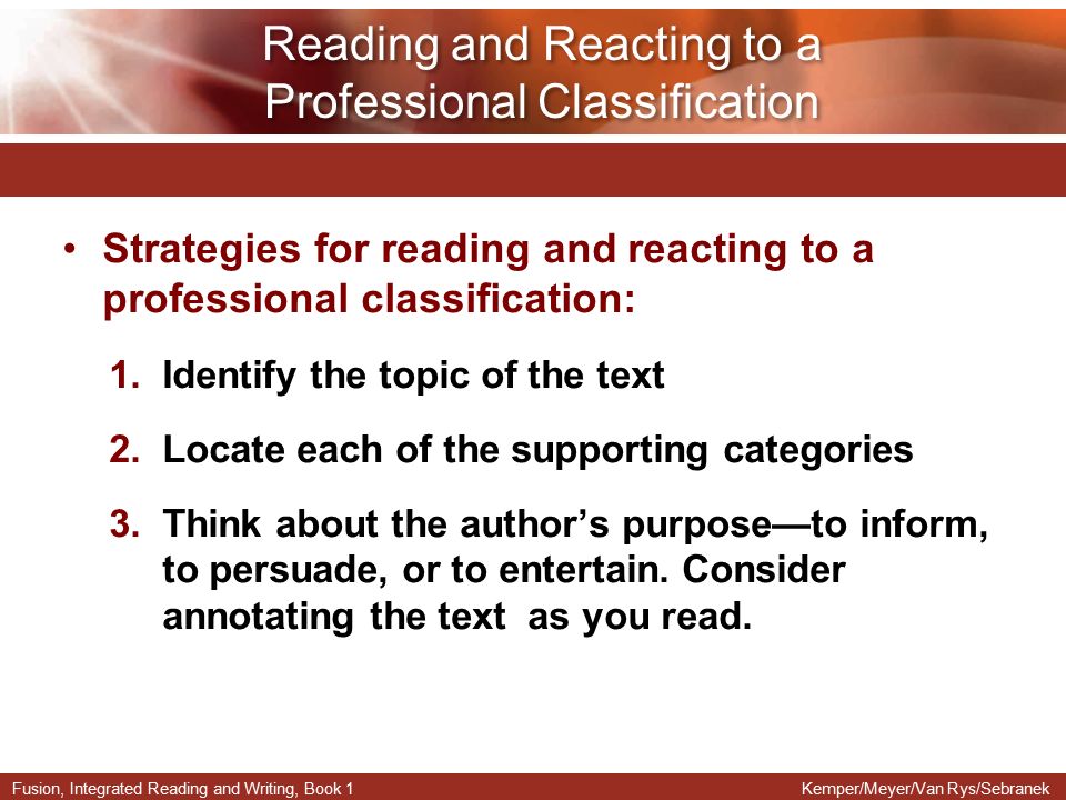 Fusion, Integrated Reading and Writing, Book 1Kemper/Meyer/Van Rys/Sebranek Strategies for reading and reacting to a professional classification: 1.Identify the topic of the text 2.Locate each of the supporting categories 3.Think about the author’s purpose—to inform, to persuade, or to entertain.