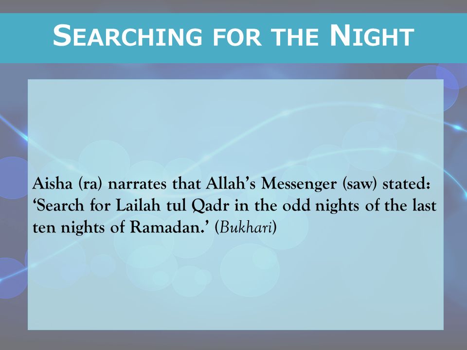 Aisha (ra) narrates that Allah’s Messenger (saw) stated: ‘Search for Lailah tul Qadr in the odd nights of the last ten nights of Ramadan.’ ( Bukhari ) S EARCHING FOR THE N IGHT