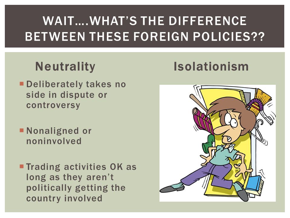 Neutrality  Deliberately takes no side in dispute or controversy  Nonaligned or noninvolved  Trading activities OK as long as they aren’t politically getting the country involved Isolationism WAIT….WHAT’S THE DIFFERENCE BETWEEN THESE FOREIGN POLICIES
