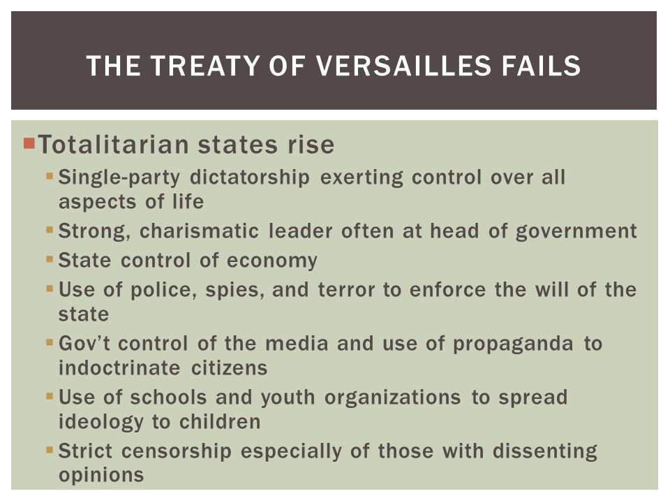  Totalitarian states rise  Single-party dictatorship exerting control over all aspects of life  Strong, charismatic leader often at head of government  State control of economy  Use of police, spies, and terror to enforce the will of the state  Gov’t control of the media and use of propaganda to indoctrinate citizens  Use of schools and youth organizations to spread ideology to children  Strict censorship especially of those with dissenting opinions THE TREATY OF VERSAILLES FAILS