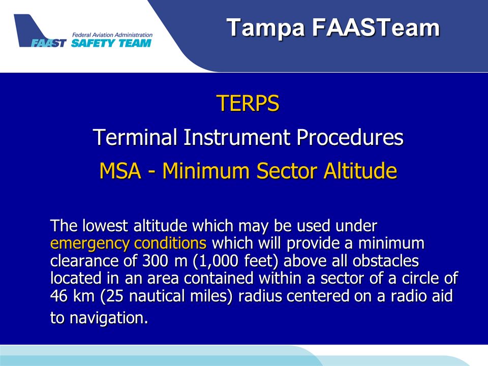 Tampa FAASTeam TERPS Terminal Instrument Procedures MSA - Minimum Sector Altitude The lowest altitude which may be used under emergency conditions which will provide a minimum clearance of 300 m (1,000 feet) above all obstacles located in an area contained within a sector of a circle of 46 km (25 nautical miles) radius centered on a radio aid to navigation.