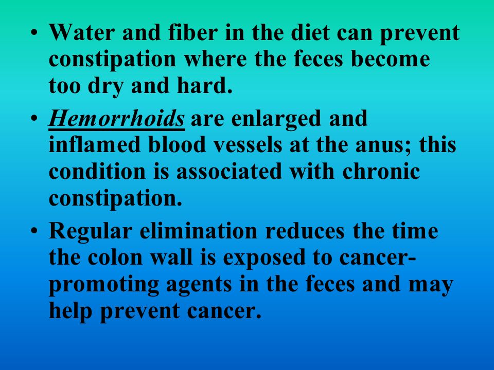 Water and fiber in the diet can prevent constipation where the feces become too dry and hard.