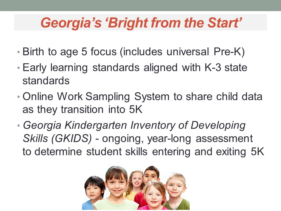 Georgia’s ‘Bright from the Start’ Birth to age 5 focus (includes universal Pre-K) Early learning standards aligned with K-3 state standards Online Work Sampling System to share child data as they transition into 5K Georgia Kindergarten Inventory of Developing Skills (GKIDS) - ongoing, year-long assessment to determine student skills entering and exiting 5K (KEA)