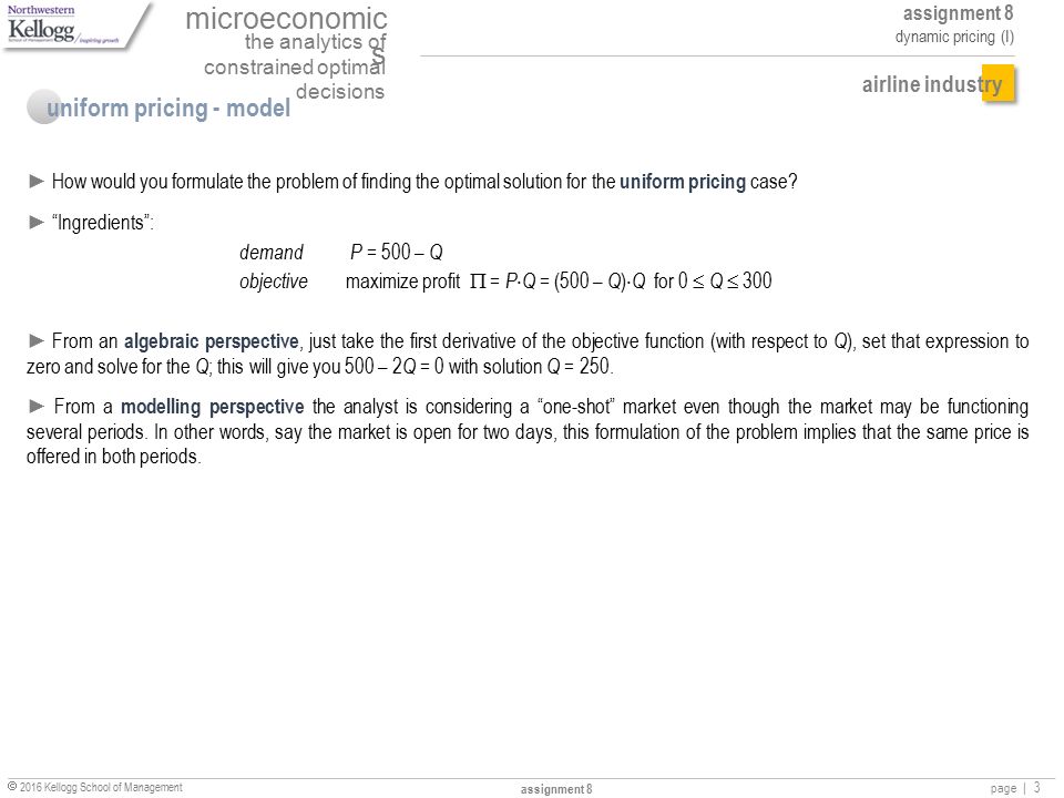 microeconomic s the analytics of constrained optimal decisions assignment 8 dynamic pricing (I)  2016 Kellogg School of Management assignment 8 page |3 airline industry uniform pricing - model ► How would you formulate the problem of finding the optimal solution for the uniform pricing case.