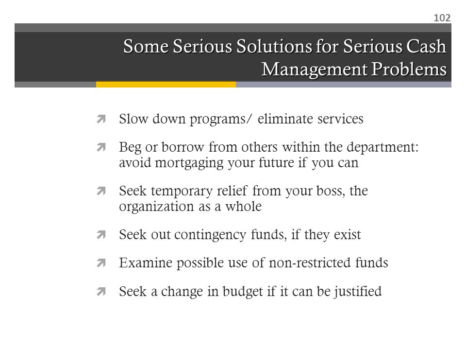 Some Serious Solutions for Serious Cash Management Problems  Slow down programs/ eliminate services  Beg or borrow from others within the department: avoid mortgaging your future if you can  Seek temporary relief from your boss, the organization as a whole  Seek out contingency funds, if they exist  Examine possible use of non-restricted funds  Seek a change in budget if it can be justified 102