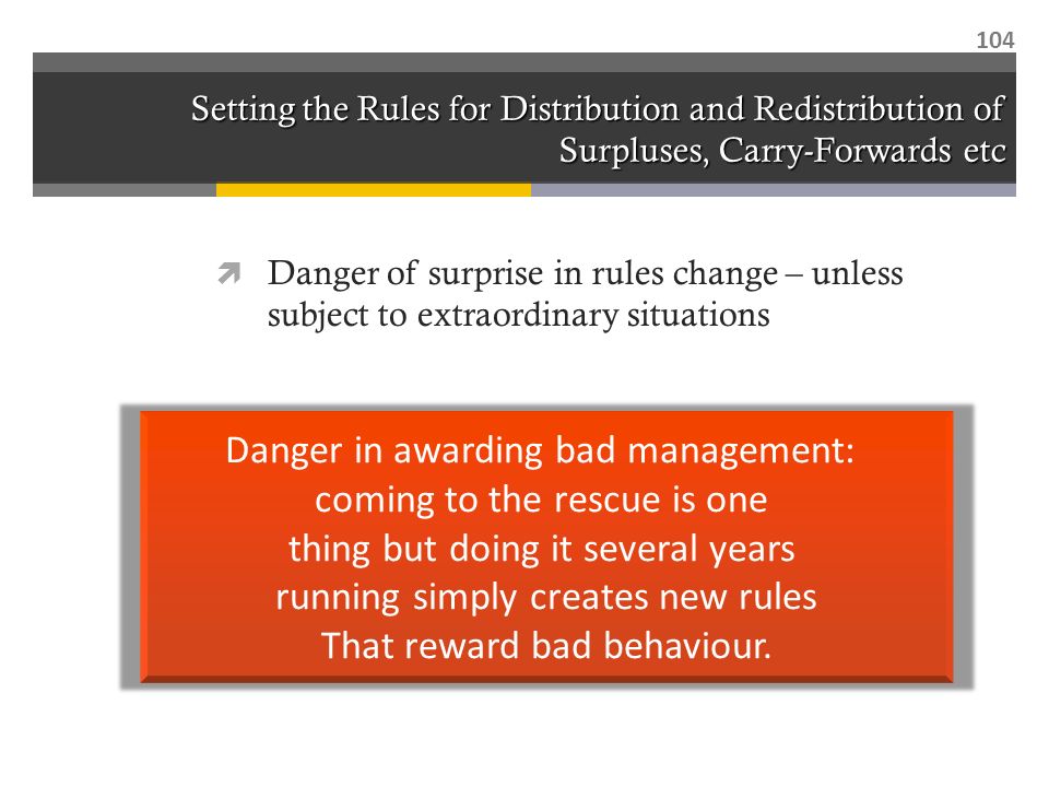 Setting the Rules for Distribution and Redistribution of Surpluses, Carry-Forwards etc  Danger of surprise in rules change – unless subject to extraordinary situations 104 Danger in awarding bad management: coming to the rescue is one thing but doing it several years running simply creates new rules That reward bad behaviour.