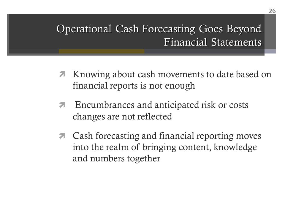 Operational Cash Forecasting Goes Beyond Financial Statements  Knowing about cash movements to date based on financial reports is not enough  Encumbrances and anticipated risk or costs changes are not reflected  Cash forecasting and financial reporting moves into the realm of bringing content, knowledge and numbers together 26
