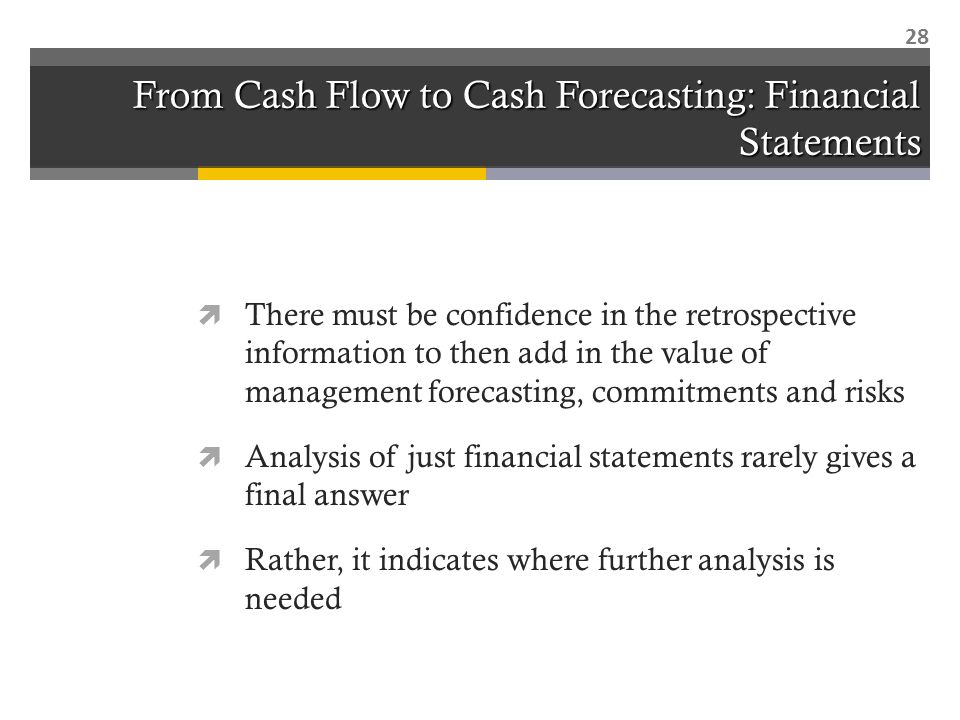 From Cash Flow to Cash Forecasting: Financial Statements  There must be confidence in the retrospective information to then add in the value of management forecasting, commitments and risks  Analysis of just financial statements rarely gives a final answer  Rather, it indicates where further analysis is needed 28
