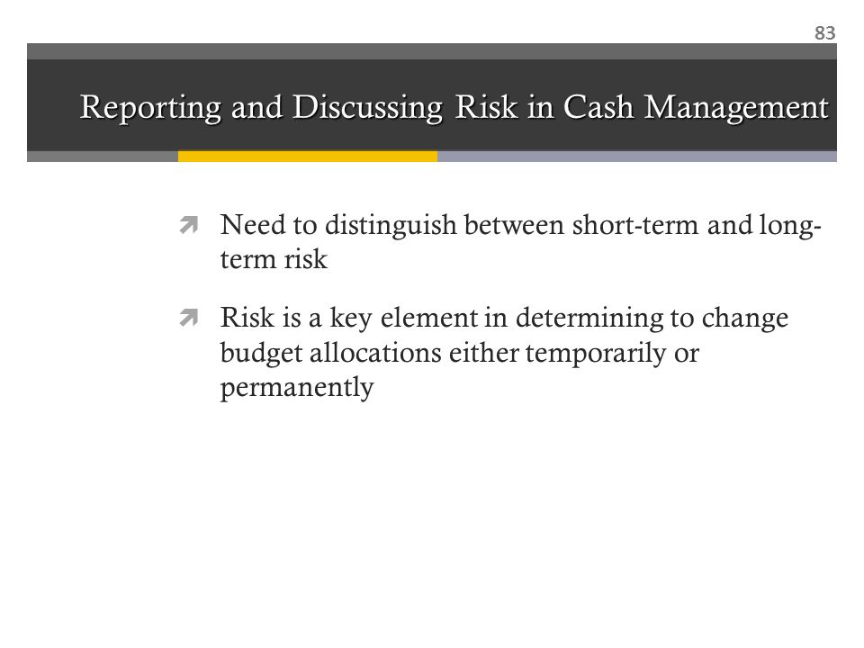 Reporting and Discussing Risk in Cash Management  Need to distinguish between short-term and long- term risk  Risk is a key element in determining to change budget allocations either temporarily or permanently 83