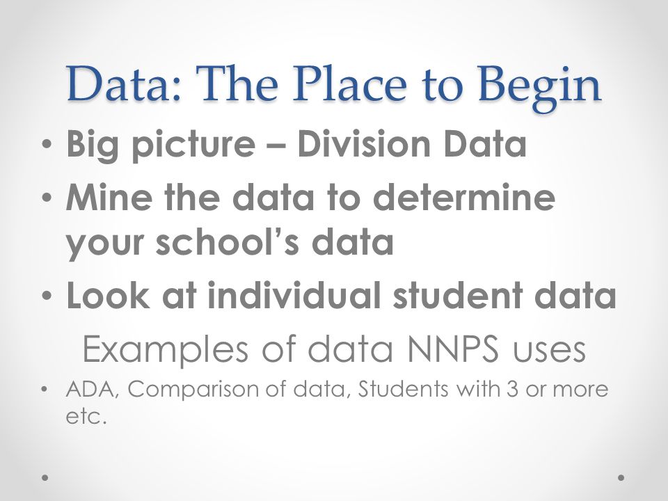 Data: The Place to Begin Big picture – Division Data Mine the data to determine your school’s data Look at individual student data Examples of data NNPS uses ADA, Comparison of data, Students with 3 or more etc.