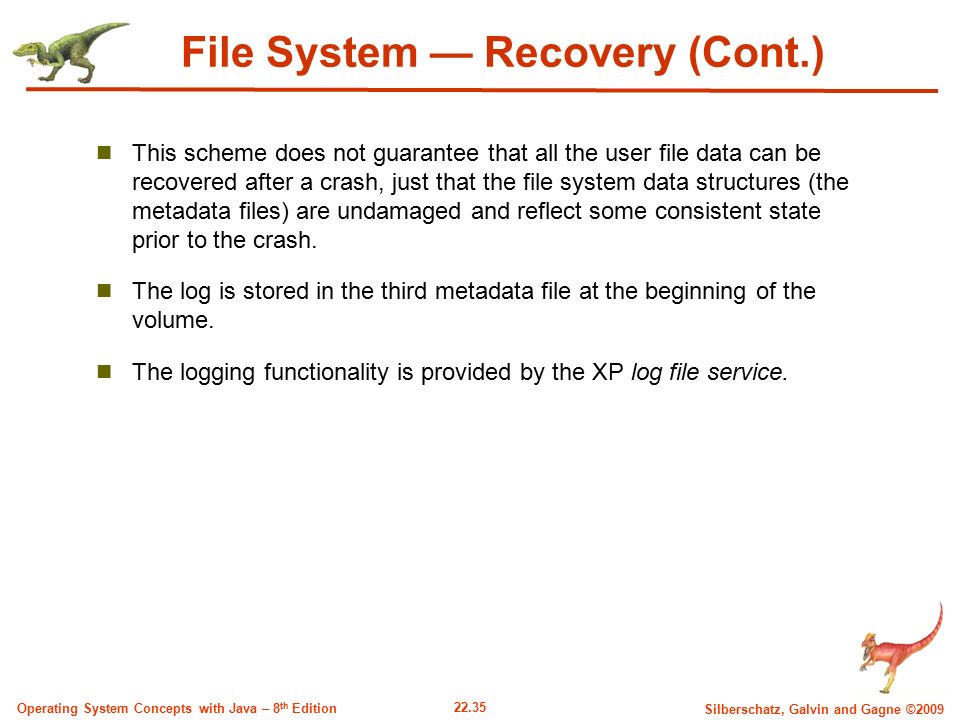 22.35 Silberschatz, Galvin and Gagne ©2009 Operating System Concepts with Java – 8 th Edition File System — Recovery (Cont.) This scheme does not guarantee that all the user file data can be recovered after a crash, just that the file system data structures (the metadata files) are undamaged and reflect some consistent state prior to the crash.