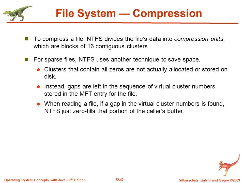 22.42 Silberschatz, Galvin and Gagne ©2009 Operating System Concepts with Java – 8 th Edition File System — Compression To compress a file, NTFS divides the file’s data into compression units, which are blocks of 16 contiguous clusters.