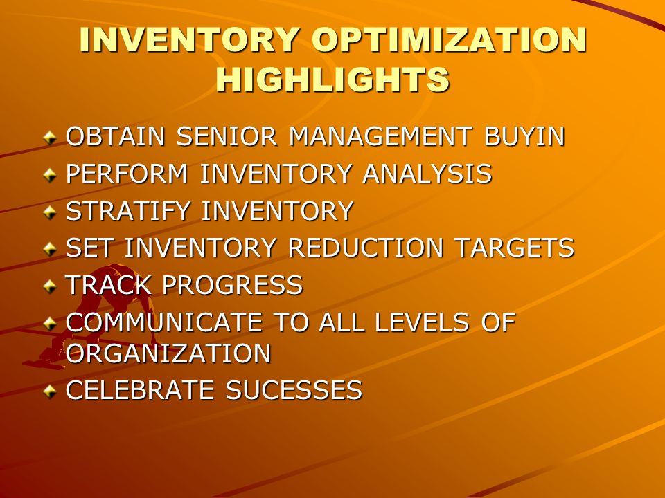 INVENTORY OPTIMIZATION HIGHLIGHTS OBTAIN SENIOR MANAGEMENT BUYIN PERFORM INVENTORY ANALYSIS STRATIFY INVENTORY SET INVENTORY REDUCTION TARGETS TRACK PROGRESS COMMUNICATE TO ALL LEVELS OF ORGANIZATION CELEBRATE SUCESSES