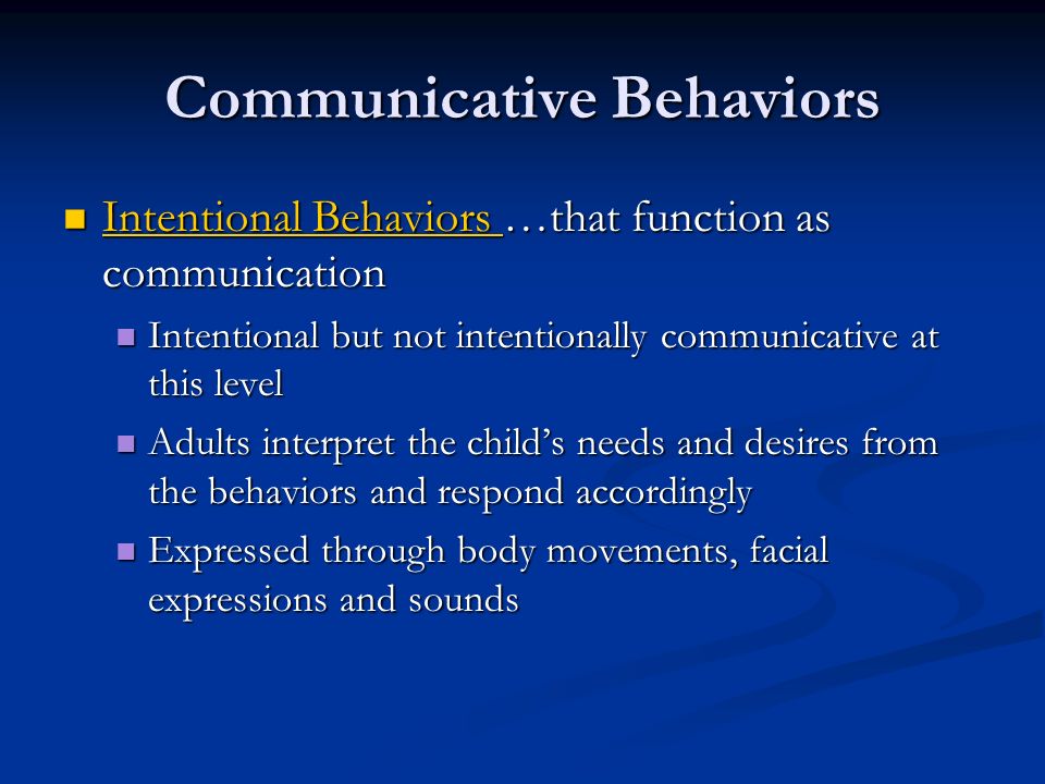Communicative Behaviors Intentional Behaviors …that function as communication Intentional Behaviors …that function as communication Intentional Behaviors Intentional Behaviors Intentional but not intentionally communicative at this level Intentional but not intentionally communicative at this level Adults interpret the child’s needs and desires from the behaviors and respond accordingly Adults interpret the child’s needs and desires from the behaviors and respond accordingly Expressed through body movements, facial expressions and sounds Expressed through body movements, facial expressions and sounds