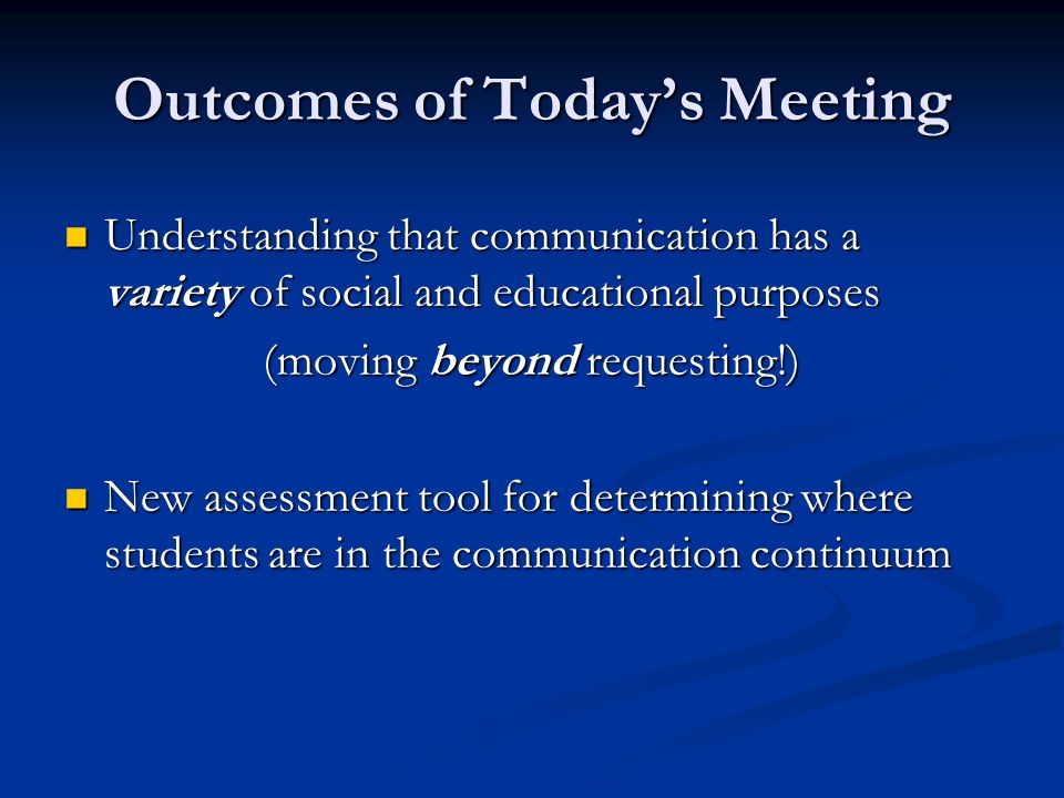 Outcomes of Today’s Meeting Understanding that communication has a variety of social and educational purposes Understanding that communication has a variety of social and educational purposes (moving beyond requesting!) New assessment tool for determining where students are in the communication continuum New assessment tool for determining where students are in the communication continuum