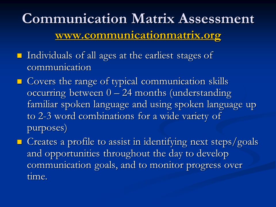 Communication Matrix Assessment     Individuals of all ages at the earliest stages of communication Individuals of all ages at the earliest stages of communication Covers the range of typical communication skills occurring between 0 – 24 months (understanding familiar spoken language and using spoken language up to 2-3 word combinations for a wide variety of purposes) Covers the range of typical communication skills occurring between 0 – 24 months (understanding familiar spoken language and using spoken language up to 2-3 word combinations for a wide variety of purposes) Creates a profile to assist in identifying next steps/goals and opportunities throughout the day to develop communication goals, and to monitor progress over time.