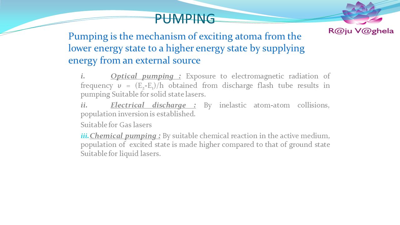 PUMPING Pumping is the mechanism of exciting atoma from the lower energy state to a higher energy state by supplying energy from an external source i.Optical pumping : Exposure to electromagnetic radiation of frequency  = (E 2 -E 1 )/h obtained from discharge flash tube results in pumping Suitable for solid state lasers.