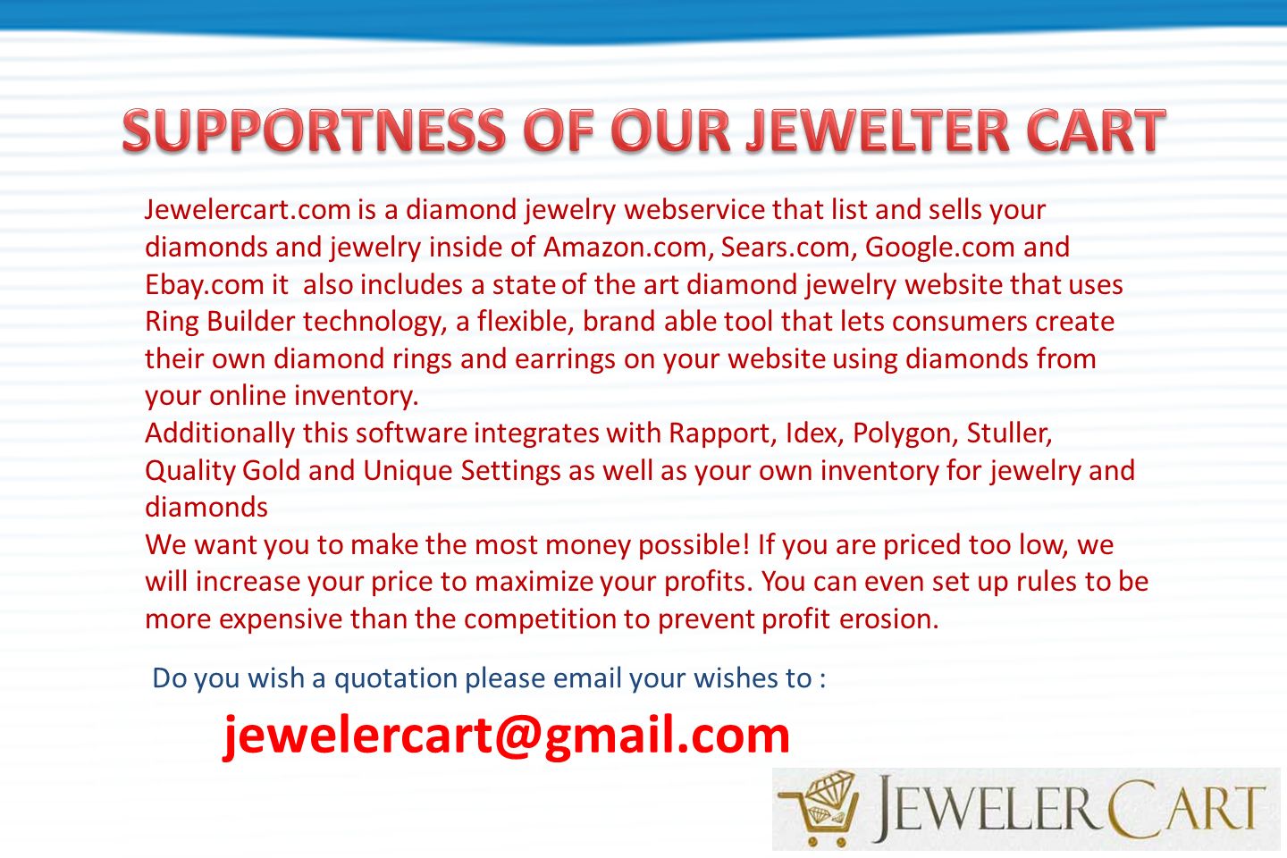 Jewelercart.com is a diamond jewelry webservice that list and sells your diamonds and jewelry inside of Amazon.com, Sears.com, Google.com and Ebay.com it also includes a state of the art diamond jewelry website that uses Ring Builder technology, a flexible, brand able tool that lets consumers create their own diamond rings and earrings on your website using diamonds from your online inventory.