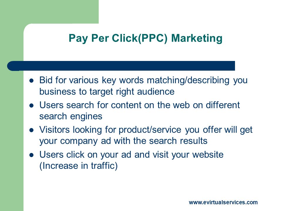 Pay Per Click(PPC) Marketing Bid for various key words matching/describing you business to target right audience Users search for content on the web on different search engines Visitors looking for product/service you offer will get your company ad with the search results Users click on your ad and visit your website (Increase in traffic)