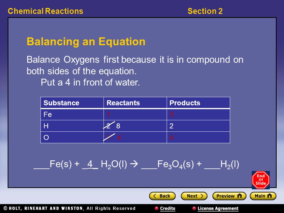 Section 2Chemical Reactions Balancing an Equation ___Fe(s) + _4_ H 2 O(l)  ___Fe 3 O 4 (s) + ___H 2 (l) SubstanceReactantsProducts Fe13 H2 82 O14144 Balance Oxygens first because it is in compound on both sides of the equation.