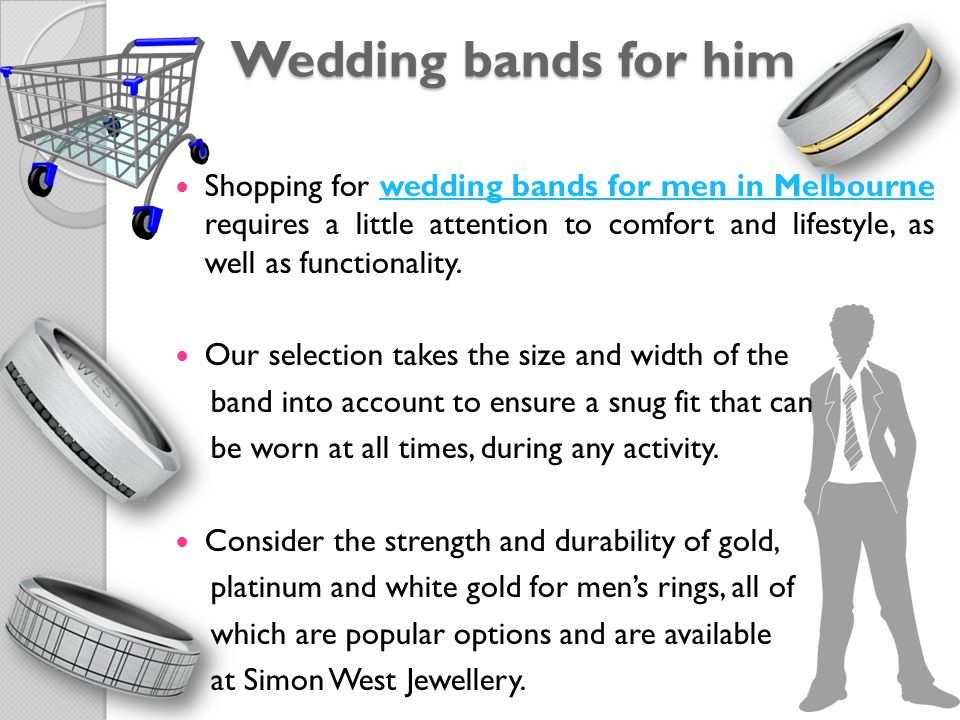 Wedding bands for him Shopping for wedding bands for men in Melbourne requires a little attention to comfort and lifestyle, as well as functionality.wedding bands for men in Melbourne Our selection takes the size and width of the band into account to ensure a snug fit that can be worn at all times, during any activity.