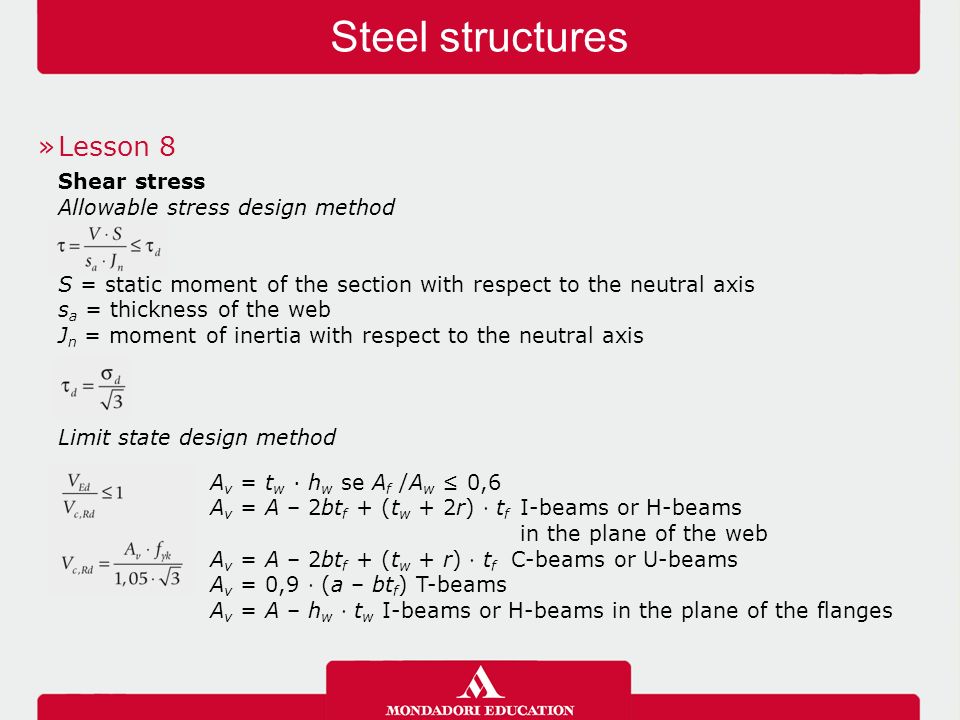 Steel structures »Lesson 8 Shear stress Allowable stress design method S = static moment of the section with respect to the neutral axis s a = thickness of the web J n = moment of inertia with respect to the neutral axis Limit state design method A v = t w · h w se A f /A w ≤ 0,6 A v = A – 2bt f + (t w + 2r) ⋅ t f I-beams or H-beams in the plane of the web A v = A – 2bt f + (t w + r) ⋅ t f C-beams or U-beams A v = 0,9 ⋅ (a – bt f ) T-beams A v = A – h w ⋅ t w I-beams or H-beams in the plane of the flanges