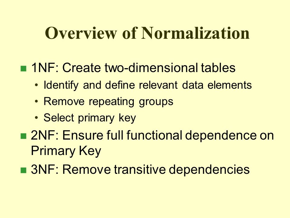 Overview of Normalization n 1NF: Create two-dimensional tables Identify and define relevant data elements Remove repeating groups Select primary key n 2NF: Ensure full functional dependence on Primary Key n 3NF: Remove transitive dependencies