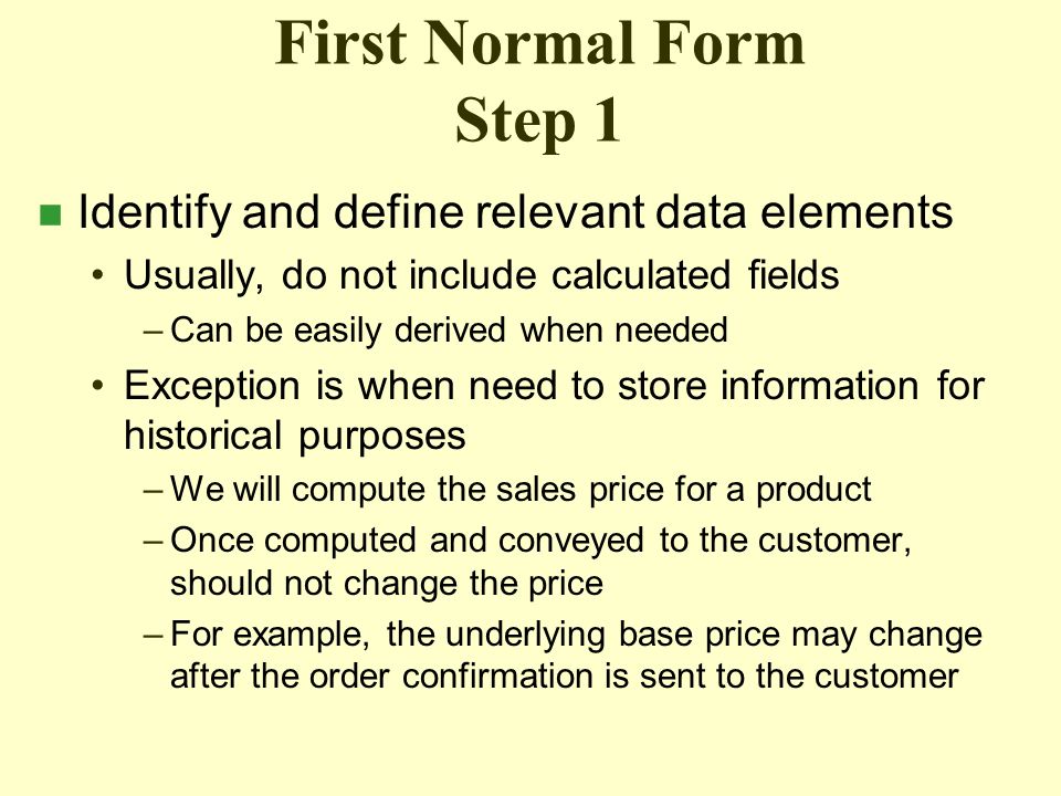 First Normal Form Step 1 n Identify and define relevant data elements Usually, do not include calculated fields –Can be easily derived when needed Exception is when need to store information for historical purposes –We will compute the sales price for a product –Once computed and conveyed to the customer, should not change the price –For example, the underlying base price may change after the order confirmation is sent to the customer