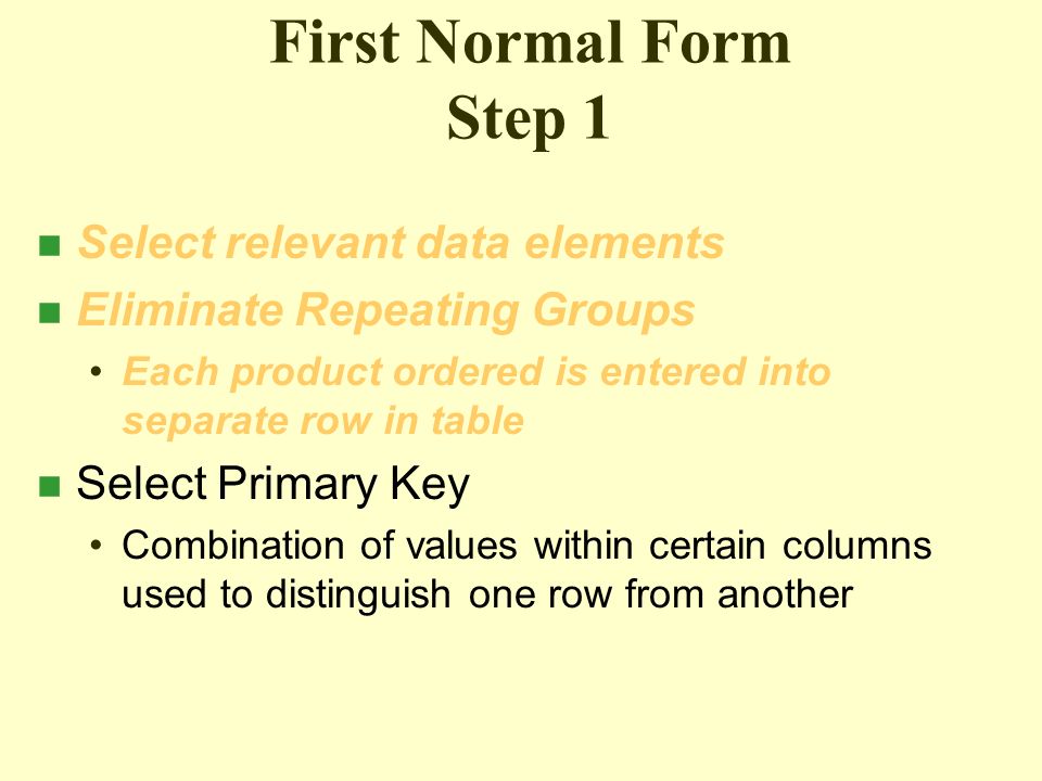 First Normal Form Step 1 n Select relevant data elements n Eliminate Repeating Groups Each product ordered is entered into separate row in table n Select Primary Key Combination of values within certain columns used to distinguish one row from another