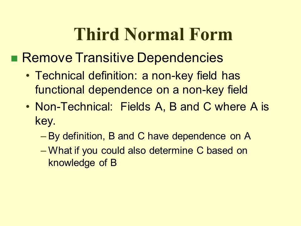 Third Normal Form n Remove Transitive Dependencies Technical definition: a non-key field has functional dependence on a non-key field Non-Technical: Fields A, B and C where A is key.