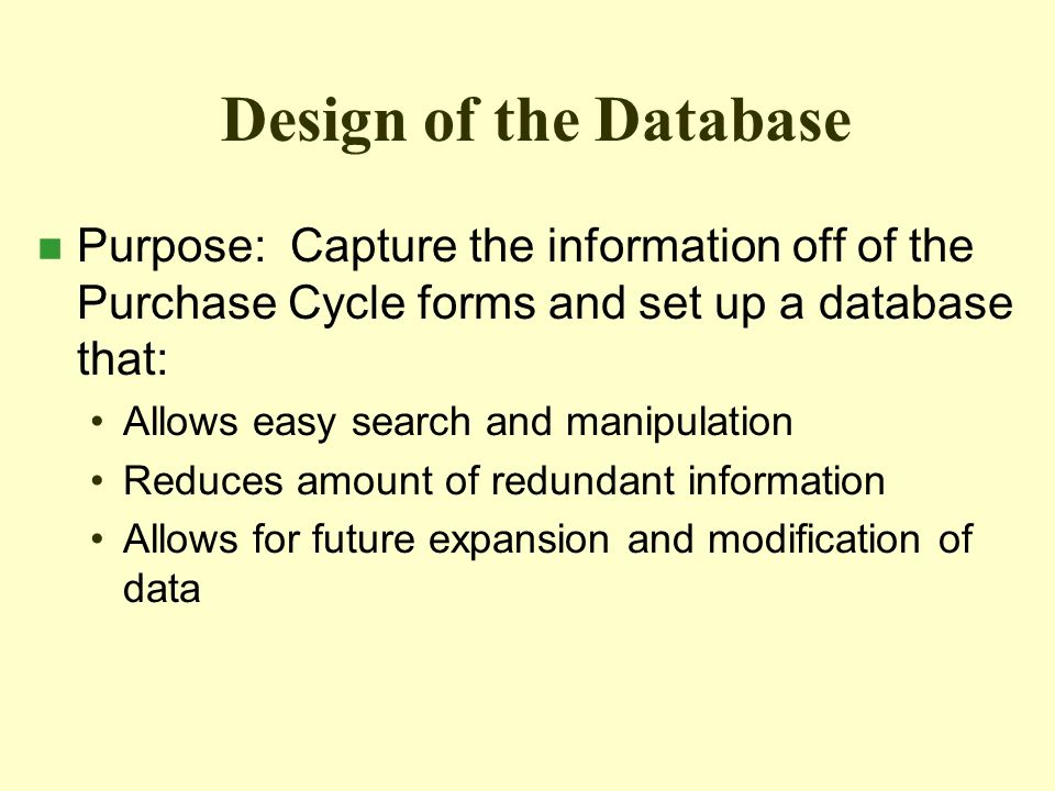 Design of the Database n Purpose: Capture the information off of the Purchase Cycle forms and set up a database that: Allows easy search and manipulation Reduces amount of redundant information Allows for future expansion and modification of data