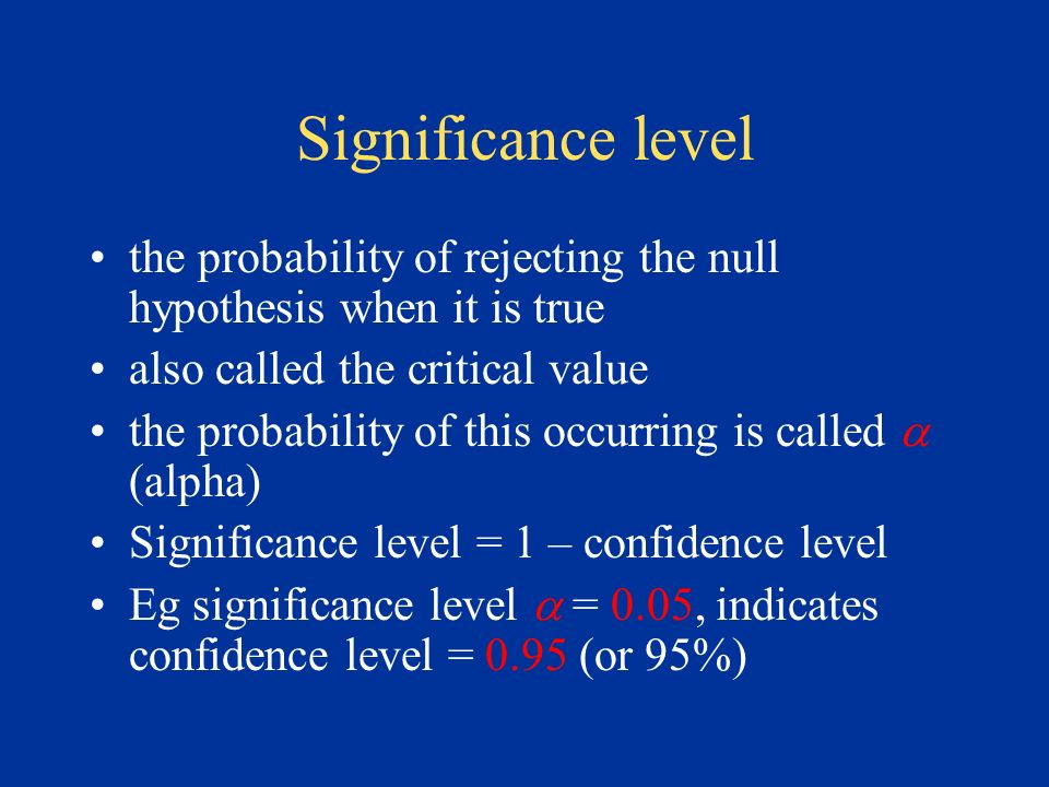 Significance level the probability of rejecting the null hypothesis when it is true also called the critical value the probability of this occurring is called  (alpha) Significance level = 1 – confidence level Eg significance level  = 0.05, indicates confidence level = 0.95 (or 95%)
